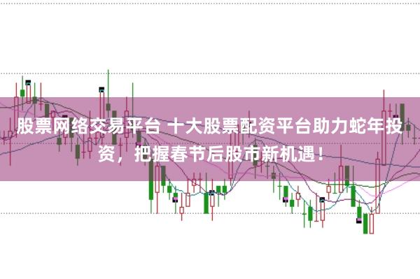 股票网络交易平台 十大股票配资平台助力蛇年投资，把握春节后股市新机遇！