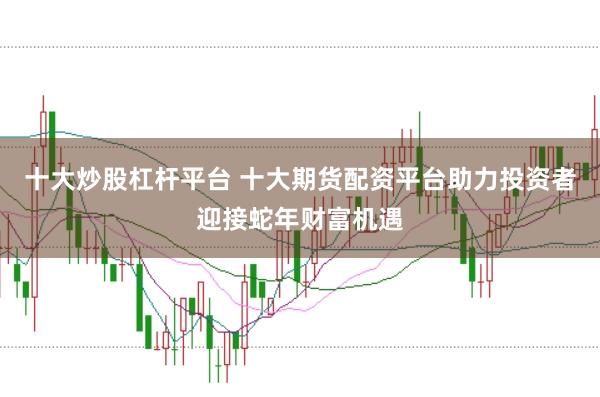 十大炒股杠杆平台 十大期货配资平台助力投资者迎接蛇年财富机遇