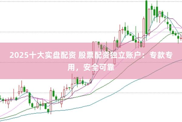 2025十大实盘配资 股票配资独立账户：专款专用，安全可靠