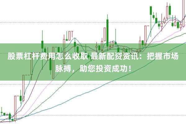 股票杠杆费用怎么收取 最新配资资讯：把握市场脉搏，助您投资成功！