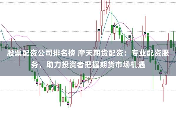 股票配资公司排名榜 摩天期货配资：专业配资服务，助力投资者把握期货市场机遇