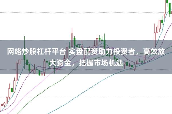 网络炒股杠杆平台 实盘配资助力投资者，高效放大资金，把握市场机遇