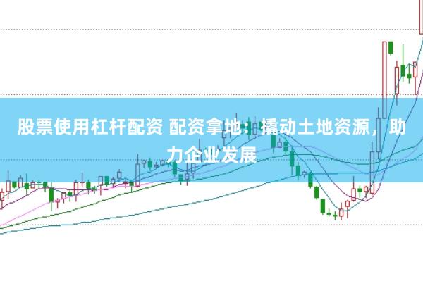 股票使用杠杆配资 配资拿地：撬动土地资源，助力企业发展