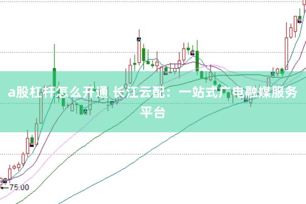 a股杠杆怎么开通 长江云配：一站式广电融媒服务平台