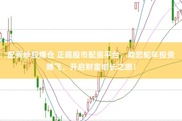 配资炒股爆仓 正规股市配资平台，助您蛇年投资腾飞，开启财富增长之旅！