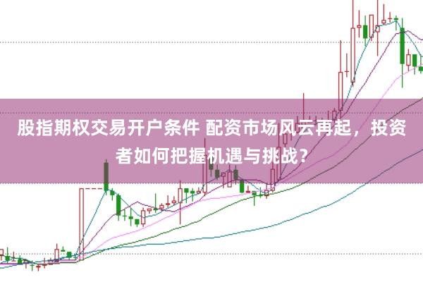 股指期权交易开户条件 配资市场风云再起，投资者如何把握机遇与挑战？