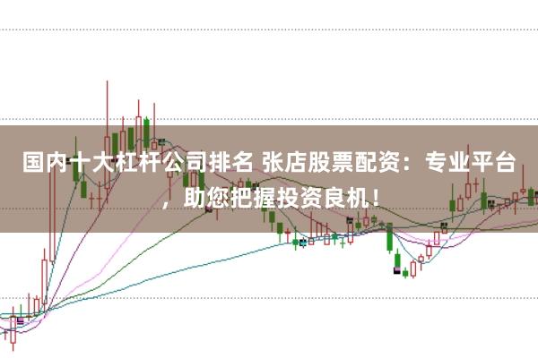 国内十大杠杆公司排名 张店股票配资：专业平台，助您把握投资良机！