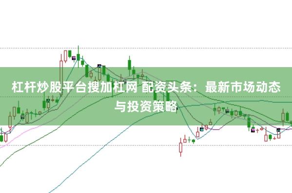 杠杆炒股平台搜加杠网 配资头条：最新市场动态与投资策略