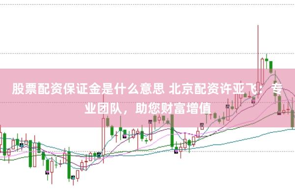 股票配资保证金是什么意思 北京配资许亚飞：专业团队，助您财富增值