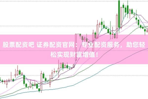 股票配资吧 证券配资官网：专业配资服务，助您轻松实现财富增值！