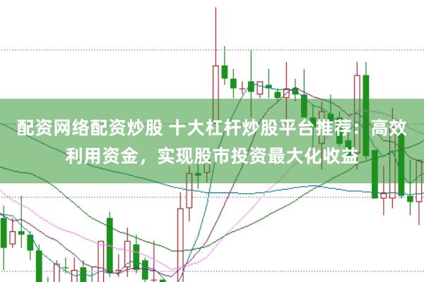 配资网络配资炒股 十大杠杆炒股平台推荐：高效利用资金，实现股市投资最大化收益