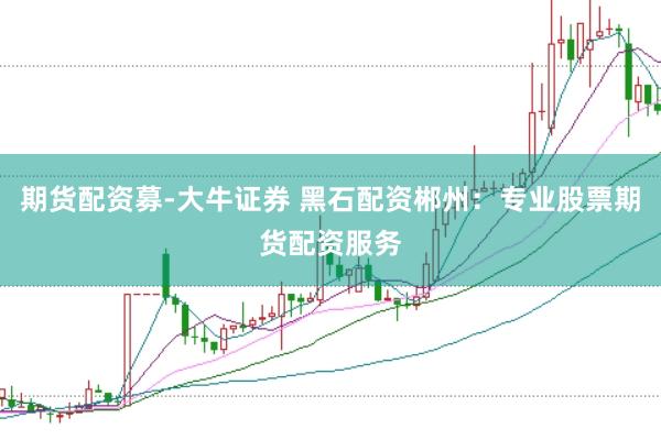 期货配资募-大牛证券 黑石配资郴州：专业股票期货配资服务