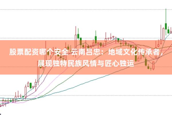 股票配资哪个安全 云南吕忠：地域文化传承者，展现独特民族风情与匠心独运