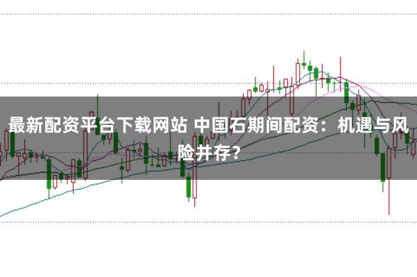 最新配资平台下载网站 中国石期间配资：机遇与风险并存？