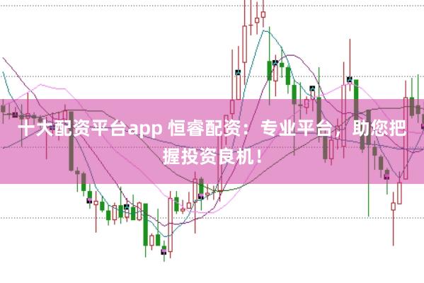 十大配资平台app 恒睿配资：专业平台，助您把握投资良机！
