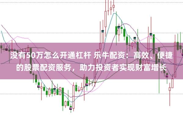 没有50万怎么开通杠杆 乐牛配资：高效、便捷的股票配资服务，助力投资者实现财富增长