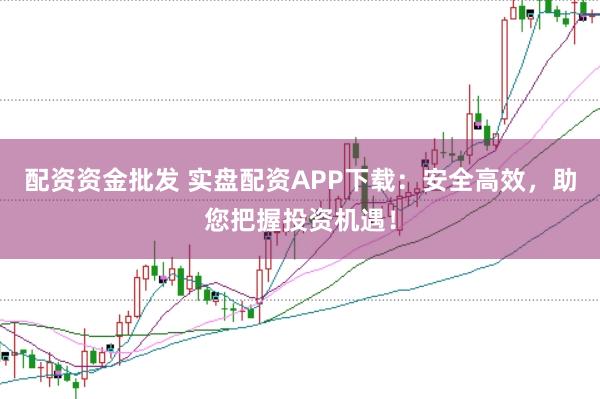 配资资金批发 实盘配资APP下载：安全高效，助您把握投资机遇！