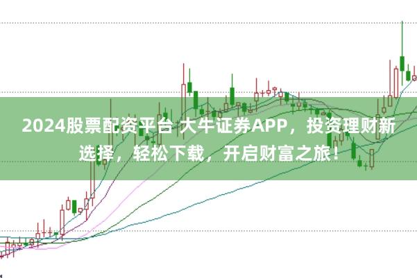 2024股票配资平台 大牛证券APP，投资理财新选择，轻松下载，开启财富之旅！