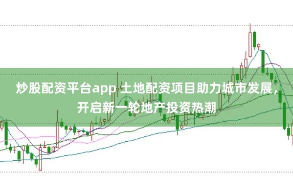 炒股配资平台app 土地配资项目助力城市发展，开启新一轮地产投资热潮