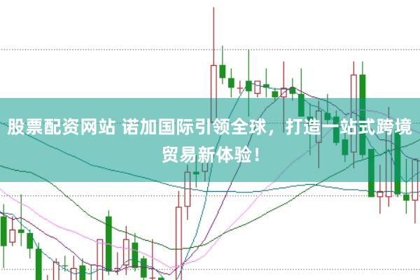 股票配资网站 诺加国际引领全球,打造一站式跨境贸易新体验!