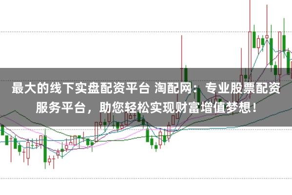 最大的线下实盘配资平台 淘配网：专业股票配资服务平台，助您轻松实现财富增值梦想！