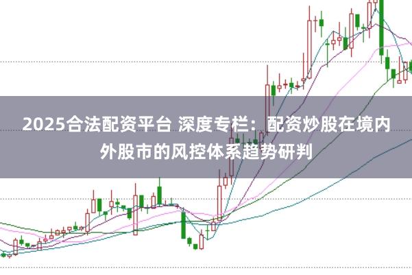2025合法配资平台 深度专栏：配资炒股在境内外股市的风控体系趋势研判