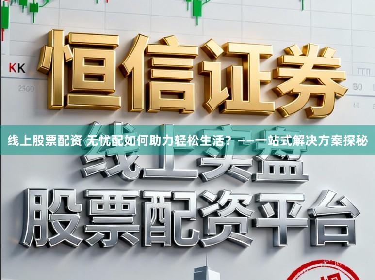 线上股票配资 无忧配如何助力轻松生活？——一站式解决方案探秘