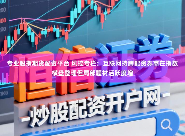 专业股指期货配资平台 风控专栏：互联网持牌配资券商在指数横盘整理但局部题材活跃度增