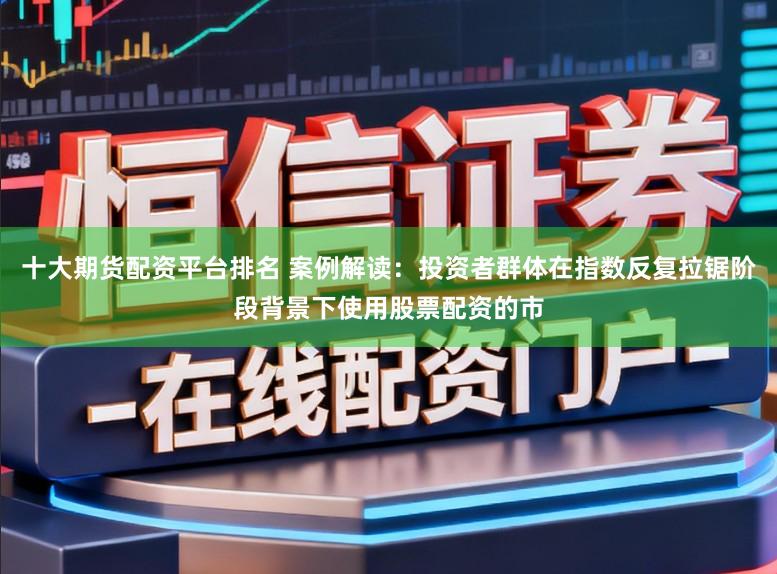 十大期货配资平台排名 案例解读：投资者群体在指数反复拉锯阶段背景下使用股票配资的市