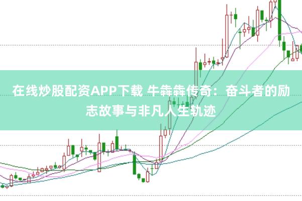 在线炒股配资APP下载 牛犇犇传奇：奋斗者的励志故事与非凡人生轨迹
