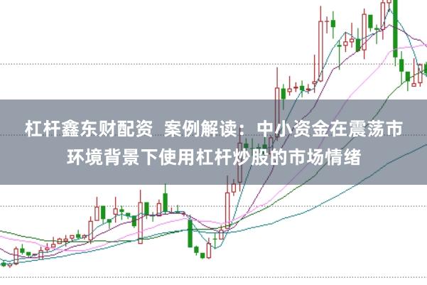 杠杆鑫东财配资  案例解读：中小资金在震荡市环境背景下使用杠杆炒股的市场情绪