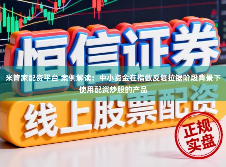 米管家配资平台 案例解读：中小资金在指数反复拉锯阶段背景下使用配资炒股的产品