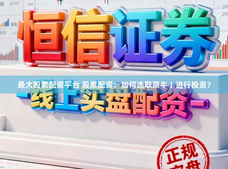 最大股票配资平台 股票配资：如何选取顶牛亅进行投资？